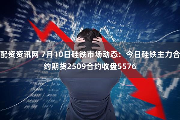 配资资讯网 7月10日硅铁市场动态：今日硅铁主力合约期货2509合约收盘5576