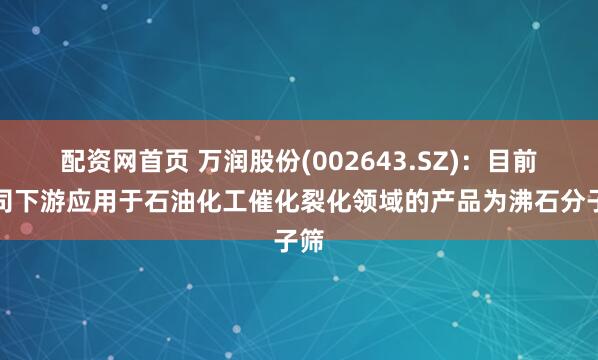 配资网首页 万润股份(002643.SZ)：目前公司下游应用于石油化工催化裂化领域的产品为沸石分子筛
