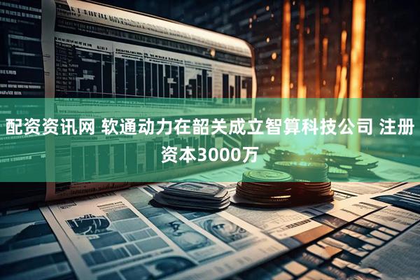 配资资讯网 软通动力在韶关成立智算科技公司 注册资本3000万