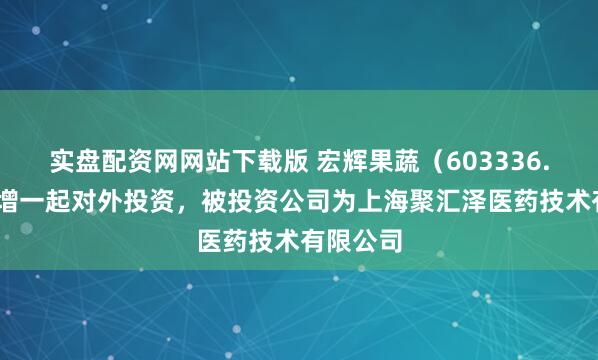 实盘配资网网站下载版 宏辉果蔬（603336.SH）新增一起对外投资，被投资公司为上海聚汇泽医药技术有限公司