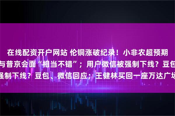 在线配资开户网站 伦铜涨破纪录！小非农超预期降温；特朗普：美特使与普京会面“相当不错”；用户微信被强制下线？豆包、微信回应；王健林买回一座万达广场丨每经早参